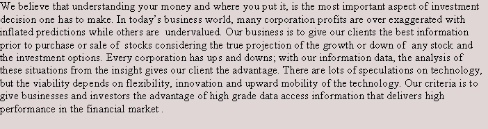 Text Box: We believe that understanding your money and where you put it, is the most important aspect of investment decision one has to make. In today�s business world, many corporation profits are over exaggerated with inflated predictions while others are  undervalued. Our business is to give our clients the best information  prior to purchase or sale of  stocks considering the true projection of the growth or down of  any stock and the investment options. Every corporation has ups and downs; with our information data, the analysis of these situations from the insight gives our client the advantage. There are lots of speculations on technology, but the viability depends on flexibility, innovation and upward mobility of the technology. Our criteria is to give businesses and investors the advantage of high grade data access information that delivers high performance in the financial market .