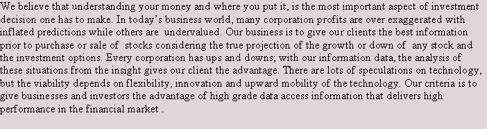 Text Box: We believe that understanding your money and where you put it, is the most important aspect of investment decision one has to make. In todays business world, many corporation profits are over exaggerated with inflated predictions while others are  undervalued. Our business is to give our clients the best information  prior to purchase or sale of  stocks considering the true projection of the growth or down of  any stock and the investment options. Every corporation has ups and downs; with our information data, the analysis of these situations from the insight gives our client the advantage. There are lots of speculations on technology, but the viability depends on flexibility, innovation and upward mobility of the technology. Our criteria is to give businesses and investors the advantage of high grade data access information that delivers high performance in the financial market .